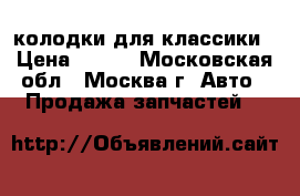 колодки для классики › Цена ­ 700 - Московская обл., Москва г. Авто » Продажа запчастей   